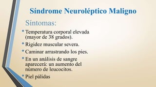Síndrome Neuroléptico Maligno
Síntomas:
•Temperatura corporal elevada
(mayor de 38 grados).
•Rigidez muscular severa.
•Caminar arrastrando los pies.
•En un análisis de sangre
aparecerá: un aumento del
número de leucocitos.
•Piel pálidas
 
