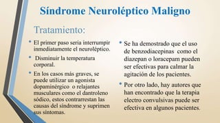 Síndrome Neuroléptico Maligno
Tratamiento:
• El primer paso seria interrumpir
inmediatamente el neuroléptico.
• Disminuir la temperatura
corporal.
• En los casos más graves, se
puede utilizar un agonista
dopaminérgico o relajantes
musculares como el dantroleno
sódico, estos contrarrestan las
causas del síndrome y suprimen
sus síntomas.
• Se ha demostrado que el uso
de benzodiacepinas como el
diazepan o loracepam pueden
ser efectivas para calmar la
agitación de los pacientes.
• Por otro lado, hay autores que
han encontrado que la terapia
electro convulsivas puede ser
efectiva en algunos pacientes.
 