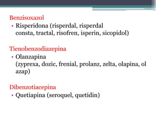Benzisoxazol
• Risperidona (risperdal, risperdal
consta, tractal, risofren, isperin, sicopidol)
Tienobenzodiazepina
• Olanzapina
(zyprexa, dozic, frenial, prolanz, zelta, olapina, ol
azap)
Dibenzotiacepina
• Quetiapina (seroquel, quetidin)
 
