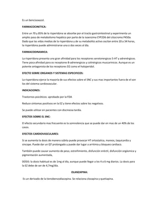 Es un bencisoxazol.
FARMACOCINETICA:
Entre un 70 y 85% de la risperidona se absorbe por el tracto gastrointestinal y experimenta un
amplio paso de metabolismo hepático por parte de la isoenzima CYP2D6 del citocromo P450a.
Dado que las vidas medias de la risperidona y de su metabolito activo oscilan entre 20 a 34 horas,
la risperidona puede administrarse una o dos veces al día.
FARMACODINAMICA:
La risperidona presenta una gran afinidad para los receptores serotonergicos 5-HT y adrenérgicos.
Tiene poca afinidad para os receptores B-adrenergicos y colinérgicos muscarinicos. Aunque es un
potente antagonista de los receptores D2 como el haloperidol.
EFECTO SOBRE ORGANOS Y SISTEMAS ESPECIFICOS:
La risperidona ejerce la mayoría de sus efectos sobre el SNC y sus mas importantes fuera de el son
los del sistema cardiovascular.
INDICACIONES:
Trastornos psicóticos: aprobado por la FDA
Reduce síntomas positivos en la EZ y tiene efectos sobre los negativos.
Se puede utilizar en pacientes con discinesia tardía.
EFECTOS SOBRE EL SNC:
El efecto secundario mas frecuente es la somnolencia que se puede dar en mas de un 40% de los
casos.
EFECTOS CARDIOVASCULARES:
Si se aumenta la dosis de manera súbita puede provocar HT ortostatica, mareos, taquicardia y
sincope. Puede dar un QT prolongado y puede dar lugar a arritmia y bloqueo cardiaco.
También puede causar aumento de peso, estreñimiento, disfunción eréctil, disfunción orgásmica y
pigmentación aumentada,
DOSIS: la dosis habitual es de 1mg al día, aunque puede llegar a los 4 a 6 mg diarios. La dosis para
la EZ debe de ser de 4,7mg/día.
OLANZAPINA:
Es un derivado de la tienobenzodiacepina. Se relaciona clozapina y quetiapina.
 