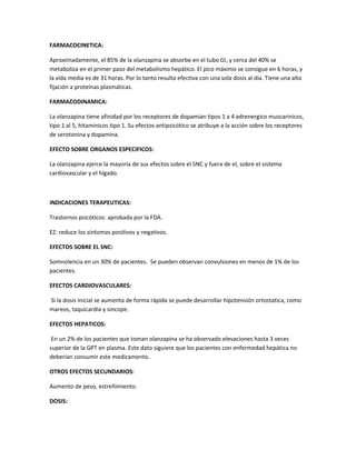 FARMACOCINETICA:
Aproximadamente, el 85% de la olanzapina se absorbe en el tubo GI, y cerca del 40% se
metaboliza en el primer paso del metabolismo hepático. El pico máximo se consigue en 6 horas, y
la vida media es de 31 horas. Por lo tanto resulta efectiva con una sola dosis al día. Tiene una alta
fijación a proteínas plasmáticas.
FARMACODINAMICA:
La olanzapina tiene afinidad por los receptores de dopamian tipos 1 a 4 adrenergico muscarinicos,
tipo 1 al 5, hitaminicos tipo 1. Su efectos antipsicótico se atribuye a la acción sobre los receptores
de serotonina y dopamina.
EFECTO SOBRE ORGANOS ESPECIFICOS:
La olanzapina ejerce la mayoría de sus efectos sobre el SNC y fuera de el, sobre el sistema
cardiovascular y el hígado.
INDICACIONES TERAPEUTICAS:
Trastornos psicóticos: aprobada por la FDA.
EZ: reduce los síntomas positivos y negativos.
EFECTOS SOBRE EL SNC:
Somnolencia en un 30% de pacientes. Se pueden observan convulsiones en menos de 1% de los
pacientes.
EFECTOS CARDIOVASCULARES:
Si la dosis inicial se aumenta de forma rápida se puede desarrollar hipotensión ortostatica, como
mareos, taquicardia y sincope.
EFECTOS HEPATICOS:
En un 2% de los pacientes que toman olanzapina se ha observado elevaciones hasta 3 veces
superior de la GPT en plasma. Este dato siguiere que los pacientes con enfermedad hepática no
deberían consumir este medicamento.
OTROS EFECTOS SECUNDARIOS:
Aumento de peso, estreñimiento.
DOSIS:
 