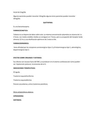 Inicial de 5mg/día
Algunos pacientes pueden necesitar 10mg/dia algunos otros pacientes pueden necesitar
20mg/dia.
QUETIAPINA:
Es una benzotiacepina.
FARMACOCINETICA:
Todavía no se dispone de datos sobre esta. La máxima concentración plasmática se alcanza de 1 o
2 horas. Los niveles estables medios se consiguen en 7 horas, pero su ocupación del receptor tarda
almenos 12 hrs y una dosificación optima es de 2 veces al dia.
FARMACODINAMICA:
tiene afinidad por los receptores serotonergicos tipos 2 y 6 histaminergicos tipo 1, adrenérgicos,
dopaminergicos tipo 2.
EFECTOS SOBRE ORGANOS Y SISTEMAS:
Sus efectos son escasos fuera del SNC y se producen en el sistema cardiovascular como pueden
ser: hipotensión postural, incrementos de la fc.
INDICACIONES TERAPEUTICAS:
EZ aguda.
Trastorno esquizofreniforme.
Trastorno esquizoafectivo.
Psicosis secundarias y otros trastornos psicóticos.
Otros antipsicóticos atípicos:
CIPRASIDONA
SERTINDOL
 