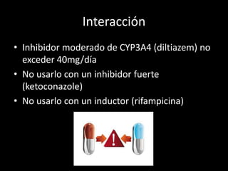 Interacción
• Inhibidor moderado de CYP3A4 (diltiazem) no
exceder 40mg/día
• No usarlo con un inhibidor fuerte
(ketoconazole)
• No usarlo con un inductor (rifampicina)
 