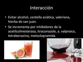 Interacción
• Evitar alcohol, centella asiática, valeriana,
hierba de san juan.
• Se incrementa por inhibidores de la
acetilcolinesterasa, itraconazole, a. valproico,
tetrabenazina, metoclopramida
 