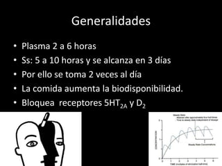 Generalidades
• Plasma 2 a 6 horas
• Ss: 5 a 10 horas y se alcanza en 3 días
• Por ello se toma 2 veces al día
• La comida aumenta la biodisponibilidad.
• Bloquea receptores 5HT2A y D2
 