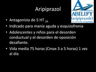 Aripiprazol
• Antagonista de 5 HT 2A
• Indicado para manía aguda y esquizofrenia
• Adolescentes y niños para el desorden
conductual y el desorden de oposición
desafiante.
• Vida media 75 horas (Cmax 3 a 5 horas) 1 vez
al día
 