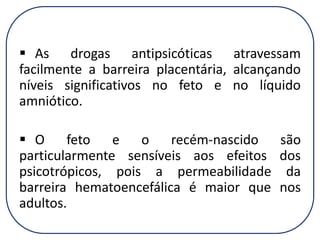  As drogas antipsicóticas atravessam
facilmente a barreira placentária, alcançando
níveis significativos no feto e no líquido
amniótico.

 O feto e o recém-nascido são
particularmente sensíveis aos efeitos dos
psicotrópicos, pois a permeabilidade da
barreira hematoencefálica é maior que nos
adultos.

 
