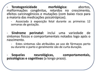 - Teratogenicidade
morfológica:
abortos,
malformações congênitas, retardos no crescimento,
efeitos carcinogênicos e mutações (com baixo risco para
a maioria das medicações psicotrópicas).
- Associada à exposição fetal durante as primeiras 12
semanas de gestação.

- Síndrome perinatal: inclui uma variedade de
sintomas físicos e comportamentais notados logo após o
nascimento.
- Estes sintomas são atribuídos ao uso de fármacos perto
ou durante o parto e geralmente são de curta duração.

- Sequelas
neurológicas,
comportamentais,
psicológicas e cognitivas (a longo prazo).

 