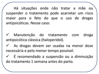 Há situações onde não tratar a mãe ou
suspender o tratamento pode acarretar um risco
maior para o feto do que o uso de drogas
antipsicóticas. Nesse caso:
 Manutenção do tratamento com droga
antipsicótica clássica (haloperidol).
 As drogas devem ser usadas na menor dose
necessária e pelo menor tempo possível.
 É recomendado a suspensão ou a diminuição
do tratamento 1 semana antes do parto.

 