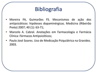 Bibliografia
• Moreira FA, Guimarães FS. Mecanismos de ação dos
antipsicóticos: hipóteses dopaminérgicas. Medicina (Ribeirão
Preto) 2007; 40 (1): 63-71;
• Marcelo A. Cabral. Anotações em Farmacologia e Farmácia
Clínica: Fármacos Antipsicóticos;
• Paulo José Soares. Uso de Medicação Psiquiátrica na Gravidez.
2003.

 