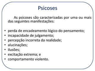 Psicoses
As psicoses são caracterizadas por uma ou mais
das seguintes manifestações:

•
•
•
•
•
•
•

perda de encadeamento lógico do pensamento;
incapacidade de julgamento;
percepção incorreta da realidade;
alucinações;
ilusões;
excitação extrema; e
comportamento violento.

 