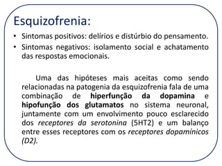 Esquizofrenia:
• Sintomas positivos: delírios e distúrbio do pensamento.
• Sintomas negativos: isolamento social e achatamento
das respostas emocionais.
Uma das hipóteses mais aceitas como sendo
relacionadas na patogenia da esquizofrenia fala de uma
combinação de hiperfunção da dopamina e
hipofunção dos glutamatos no sistema neuronal,
juntamente com um envolvimento pouco esclarecido
dos receptores da serotonina (5HT2) e um balanço
entre esses receptores com os receptores dopamínicos
(D2).

 