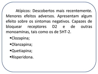 Atípicos: Descobertos mais recentemente.
Menores efeitos adversos. Apresentam algum
efeito sobre os sintomas negativos. Capazes de
bloquear receptores D2 e de outras
monoaminas, tais como os de 5HT-2.
Clozapina;
Olanzapina;
Quetiapina;
Risperidona.

 
