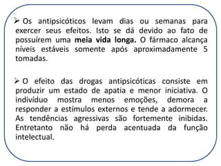  Os antipsicóticos levam dias ou semanas para
exercer seus efeitos. Isto se dá devido ao fato de
possuírem uma meia vida longa. O fármaco alcança
níveis estáveis somente após aproximadamente 5
tomadas.
 O efeito das drogas antipsicóticas consiste em
produzir um estado de apatia e menor iniciativa. O
indivíduo mostra menos emoções, demora a
responder a estímulos externos e tende a adormecer.
As tendências agressivas são fortemente inibidas.
Entretanto não há perda acentuada da função
intelectual.

 
