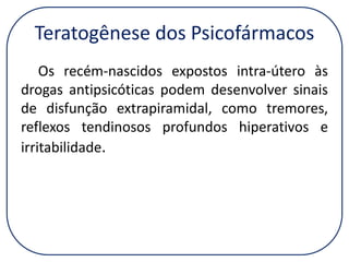 Teratogênese dos Psicofármacos
Os recém-nascidos expostos intra-útero às
drogas antipsicóticas podem desenvolver sinais
de disfunção extrapiramidal, como tremores,
reflexos tendinosos profundos hiperativos e
irritabilidade.

 
