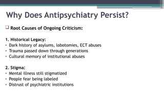 Why Does Antipsychiatry Persist?
 Root Causes of Ongoing Criticism:
1. Historical Legacy:
• Dark history of asylums, lobotomies, ECT abuses
• Trauma passed down through generations
• Cultural memory of institutional abuses
2. Stigma:
• Mental illness still stigmatized
• People fear being labeled
• Distrust of psychiatric institutions
 