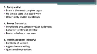 3. Complexity:
• Brain is the most complex organ
• No simple tests like blood work
• Uncertainty invites skepticism
4. Power Dynamics:
• Psychiatric evaluation involves judgment
• Coercive treatment possible
• Power imbalance concerns
5. Pharmaceutical Industry:
• Conflicts of interest
• Aggressive marketing
• Questionable practices
 