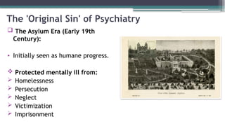 The 'Original Sin' of Psychiatry
 The Asylum Era (Early 19th
Century):
• Initially seen as humane progress.
 Protected mentally ill from:
 Homelessness
 Persecution
 Neglect
 Victimization
 Imprisonment
 