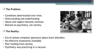  The Problem:
• Conditions deteriorated over time.
• Overcrowding and underfunding.
• Abuse and neglect became common.
• Blamed on psychiatry, not society.
 The Reality:
• Era of almost complete ignorance about brain disorders.
• No effective treatments available.
• Poor funding from society.
• Psychiatry was practicing in a vacuum.
 