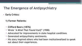 The Emergence of Antipsychiatry
• Early Critics:
1) Former Patients:
• Clifford Beers (1876)
• Wrote ’A Mind That Found Itself’ (1908)
• Advocated for improvements in state hospital conditions
• Generated antipsychiatry sentiments.
• His story inspired others who had been institutionalized to speak
out about their experiences.
 