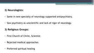 2) Neurologists:
• Some in new specialty of neurology supported antipsychiatry.
• Saw psychiatry as unscientific and lack of rigor of neurology.
3) Religious Groups:
• First Church of Christ, Scientist
• Rejected medical approaches
• Preferred spiritual healing
 