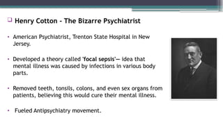  Henry Cotton - The Bizarre Psychiatrist
• American Psychiatrist, Trenton State Hospital in New
Jersey.
• Developed a theory called 'focal sepsis'— idea that
mental illness was caused by infections in various body
parts.
• Removed teeth, tonsils, colons, and even sex organs from
patients, believing this would cure their mental illness.
• Fueled Antipsychiatry movement.
 