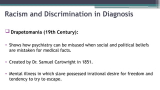 Racism and Discrimination in Diagnosis
 Drapetomania (19th Century):
• Shows how psychiatry can be misused when social and political beliefs
are mistaken for medical facts.
• Created by Dr. Samuel Cartwright in 1851.
• Mental illness in which slave possessed irrational desire for freedom and
tendency to try to escape.
 
