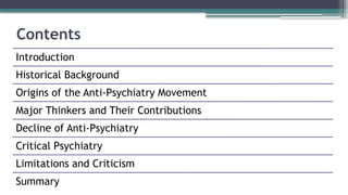 Contents
Introduction
Historical Background
Origins of the Anti-Psychiatry Movement
Major Thinkers and Their Contributions
Decline of Anti-Psychiatry
Critical Psychiatry
Limitations and Criticism
Summary
 