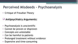 Perceived Misdeeds - Psychoanalysis
• Critique of Freudian Theory
 Antipsychiatry Arguments:
• Psychoanalysis is unscientific
• Cannot be proven or disproven
• Concepts are untestable
• Can be harmful to patients
• Prolonged treatment without evidence
• Expensive and time-consuming
 