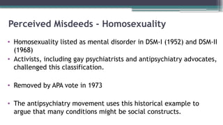 Perceived Misdeeds - Homosexuality
• Homosexuality listed as mental disorder in DSM-I (1952) and DSM-II
(1968)
• Activists, including gay psychiatrists and antipsychiatry advocates,
challenged this classification.
• Removed by APA vote in 1973
• The antipsychiatry movement uses this historical example to
argue that many conditions might be social constructs.
 