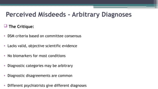 Perceived Misdeeds - Arbitrary Diagnoses
 The Critique:
• DSM criteria based on committee consensus
• Lacks valid, objective scientific evidence
• No biomarkers for most conditions
• Diagnostic categories may be arbitrary
• Diagnostic disagreements are common
• Different psychiatrists give different diagnoses
 