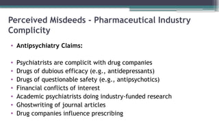 Perceived Misdeeds - Pharmaceutical Industry
Complicity
• Antipsychiatry Claims:
• Psychiatrists are complicit with drug companies
• Drugs of dubious efficacy (e.g., antidepressants)
• Drugs of questionable safety (e.g., antipsychotics)
• Financial conflicts of interest
• Academic psychiatrists doing industry-funded research
• Ghostwriting of journal articles
• Drug companies influence prescribing
 