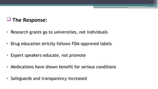  The Response:
• Research grants go to universities, not individuals
• Drug education strictly follows FDA-approved labels
• Expert speakers educate, not promote
• Medications have shown benefit for serious conditions
• Safeguards and transparency increased
 