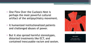 • One Flew Over the Cuckoo's Nest is
perhaps the most powerful cultural
artifact of the antipsychiatry movement.
• It humanized institutionalized patients
and challenged abuses of power.
• But it also spread harmful stereotypes,
distorted treatments like ECT, and
contained inexcusable racism and sexism.
 