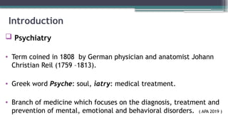 Introduction
 Psychiatry
• Term coined in 1808 by German physician and anatomist Johann
Christian Reil (1759 –1813).
• Greek word Psyche: soul, iatry: medical treatment.
• Branch of medicine which focuses on the diagnosis, treatment and
prevention of mental, emotional and behavioral disorders. ( APA 2019 )
 
