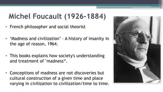 Michel Foucault (1926-1884)
• French philosopher and social theorist
• ‘Madness and civilization’ – A history of insanity in
the age of reason, 1964.
• This books explains how society's understanding
and treatment of "madness“.
• Conceptions of madness are not discoveries but
cultural construction of a given time and place
varying in civilization to civilization/time to time.
 