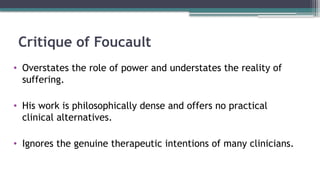 Critique of Foucault
• Overstates the role of power and understates the reality of
suffering.
• His work is philosophically dense and offers no practical
clinical alternatives.
• Ignores the genuine therapeutic intentions of many clinicians.
 
