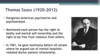 Thomas Szasz (1920-2012)
• Hungarian-American psychiatrist and
psychoanalyst.
• Mentioned each person has the right to
bodily and mental self ownership and the
right to be free from violence from others.
• In 1961, he gave testimony before US senate
where he argued use of mental hospitals
violated doctor patient relationship.
 