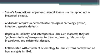 • Szasz's foundational argument: Mental illness is a metaphor, not a
biological disease.
• A "disease" requires a demonstrable biological pathology (lesion,
infection, genetic defect).
• Depression, anxiety, and schizophrenia lack such markers; they are
"problems in living"—responses to trauma, poverty, relationship
breakdown, and existential despair.
• Collaborated with church of scientology to form citizens commission on
human rights in 1969.
 