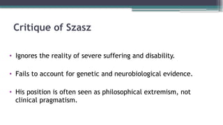 Critique of Szasz
• Ignores the reality of severe suffering and disability.
• Fails to account for genetic and neurobiological evidence.
• His position is often seen as philosophical extremism, not
clinical pragmatism.
 
