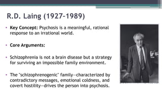 R.D. Laing (1927–1989)
• Key Concept: Psychosis is a meaningful, rational
response to an irrational world.
• Core Arguments:
• Schizophrenia is not a brain disease but a strategy
for surviving an impossible family environment.
• The "schizophrenogenic" family—characterized by
contradictory messages, emotional coldness, and
covert hostility—drives the person into psychosis.
 