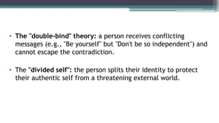 • The "double-bind" theory: a person receives conflicting
messages (e.g., "Be yourself" but "Don't be so independent") and
cannot escape the contradiction.
• The "divided self": the person splits their identity to protect
their authentic self from a threatening external world.
 