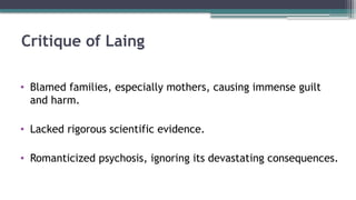 Critique of Laing
• Blamed families, especially mothers, causing immense guilt
and harm.
• Lacked rigorous scientific evidence.
• Romanticized psychosis, ignoring its devastating consequences.
 