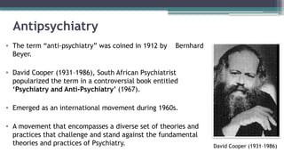 Antipsychiatry
• The term “anti-psychiatry” was coined in 1912 by Bernhard
Beyer.
• David Cooper (1931–1986), South African Psychiatrist
popularized the term in a controversial book entitled
‘Psychiatry and Anti-Psychiatry’ (1967).
• Emerged as an international movement during 1960s.
• A movement that encompasses a diverse set of theories and
practices that challenge and stand against the fundamental
theories and practices of Psychiatry. David Cooper (1931–1986)
 