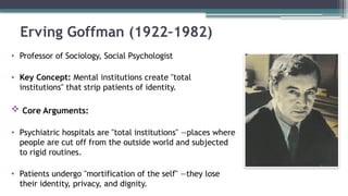 Erving Goffman (1922–1982)
• Professor of Sociology, Social Psychologist
• Key Concept: Mental institutions create "total
institutions" that strip patients of identity.
 Core Arguments:
• Psychiatric hospitals are "total institutions" —places where
people are cut off from the outside world and subjected
to rigid routines.
• Patients undergo "mortification of the self" —they lose
their identity, privacy, and dignity.
 