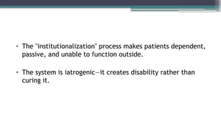 • The "institutionalization" process makes patients dependent,
passive, and unable to function outside.
• The system is iatrogenic—it creates disability rather than
curing it.
 