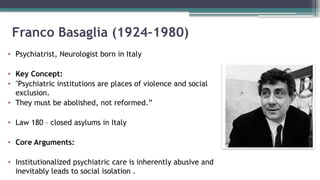 Franco Basaglia (1924–1980)
• Psychiatrist, Neurologist born in Italy
• Key Concept:
• "Psychiatric institutions are places of violence and social
exclusion.
• They must be abolished, not reformed.”
• Law 180 – closed asylums in Italy
• Core Arguments:
• Institutionalized psychiatric care is inherently abusive and
inevitably leads to social isolation .
 