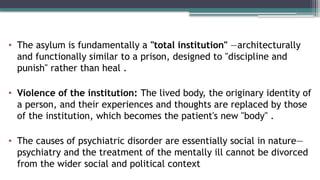 • The asylum is fundamentally a "total institution" —architecturally
and functionally similar to a prison, designed to "discipline and
punish" rather than heal .
• Violence of the institution: The lived body, the originary identity of
a person, and their experiences and thoughts are replaced by those
of the institution, which becomes the patient's new "body" .
• The causes of psychiatric disorder are essentially social in nature—
psychiatry and the treatment of the mentally ill cannot be divorced
from the wider social and political context
 