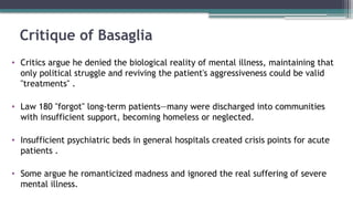Critique of Basaglia
• Critics argue he denied the biological reality of mental illness, maintaining that
only political struggle and reviving the patient's aggressiveness could be valid
"treatments" .
• Law 180 "forgot" long-term patients—many were discharged into communities
with insufficient support, becoming homeless or neglected.
• Insufficient psychiatric beds in general hospitals created crisis points for acute
patients .
• Some argue he romanticized madness and ignored the real suffering of severe
mental illness.
 