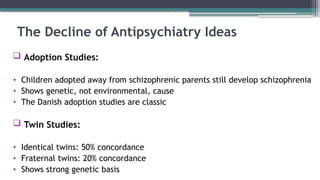 The Decline of Antipsychiatry Ideas
 Adoption Studies:
• Children adopted away from schizophrenic parents still develop schizophrenia
• Shows genetic, not environmental, cause
• The Danish adoption studies are classic
 Twin Studies:
• Identical twins: 50% concordance
• Fraternal twins: 20% concordance
• Shows strong genetic basis
 